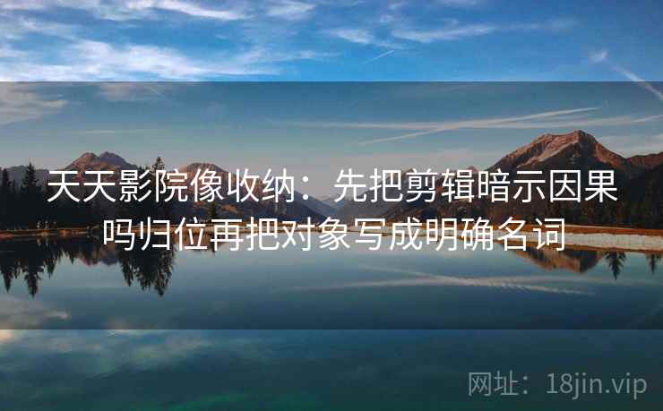 天天影院像收纳：先把剪辑暗示因果吗归位再把对象写成明确名词