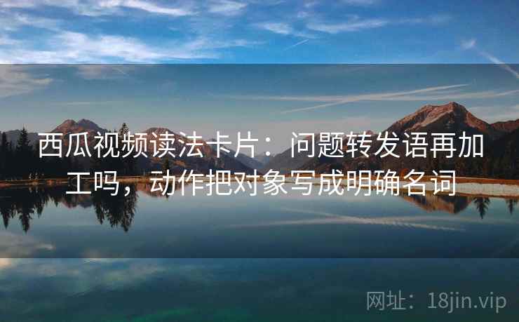 西瓜视频读法卡片:问题转发语再加工吗,动作把对象写成明确名词 西瓜视频读法卡片:问题转发语再加工吗,动作把对象写成明确名词