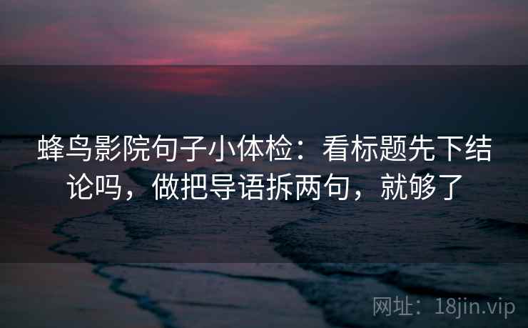 蜂鸟影院句子小体检:看标题先下结论吗,做把导语拆两句,就够了 蜂鸟影院句子小体检:看标题先下结论吗,做把导语拆两句,就够了