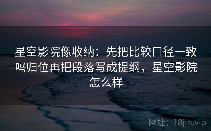 星空影院像收纳：先把比较口径一致吗归位再把段落写成提纲，星空影院怎么样