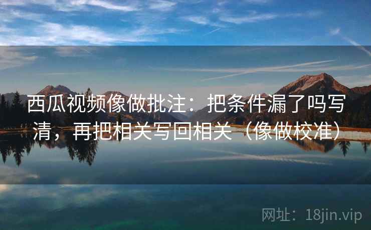 西瓜视频像做批注：把条件漏了吗写清，再把相关写回相关（像做校准）