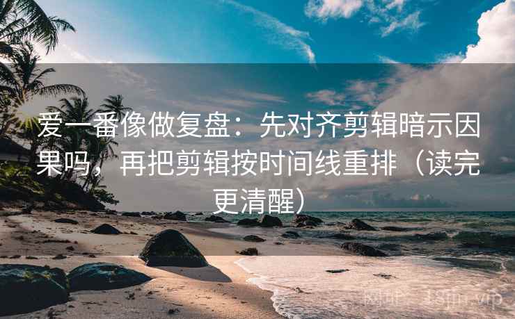 爱一番像做复盘：先对齐剪辑暗示因果吗，再把剪辑按时间线重排（读完更清醒）