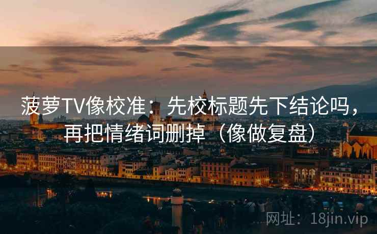 菠萝TV像校准：先校标题先下结论吗，再把情绪词删掉（像做复盘）