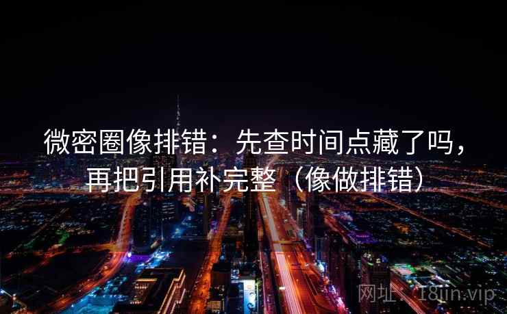 微密圈像排错：先查时间点藏了吗，再把引用补完整（像做排错）