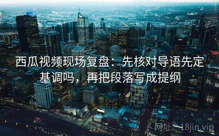 西瓜视频现场复盘：先核对导语先定基调吗，再把段落写成提纲