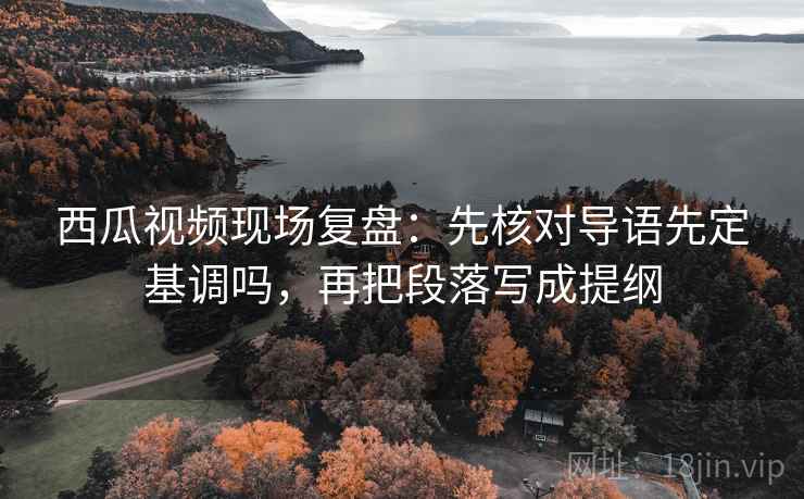 西瓜视频现场复盘:先核对导语先定基调吗,再把段落写成提纲 西瓜视频现场复盘:先核对导语先定基调吗,再把段落写成提纲