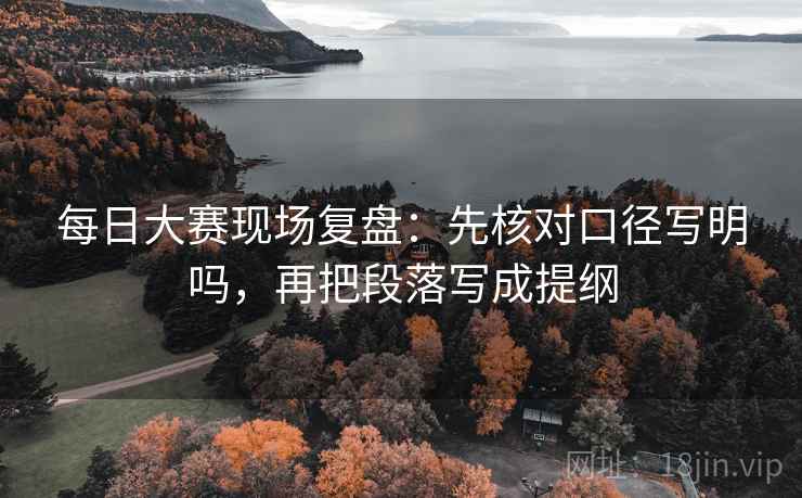 每日大赛现场复盘:先核对口径写明吗,再把段落写成提纲 每日大赛现场复盘:先核对口径写明吗,再把段落写成提纲