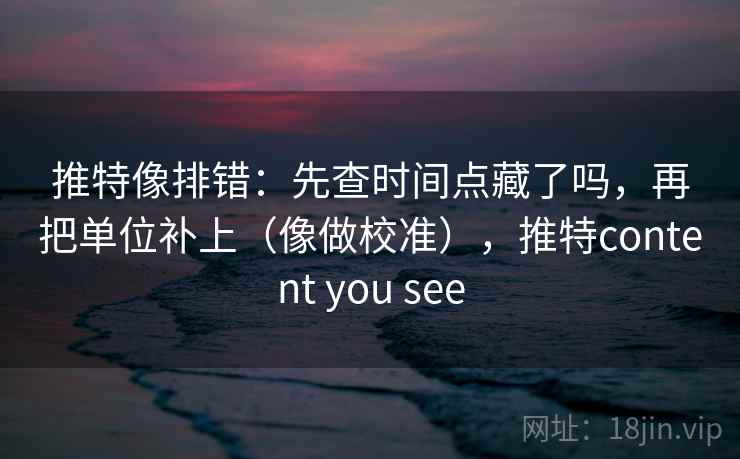 推特像排错:先查时间点藏了吗,再把单位补上(像做校准),推特content you see 推特像排错:先查时间点藏了吗,再把单位补上(像做校准),推特content you see