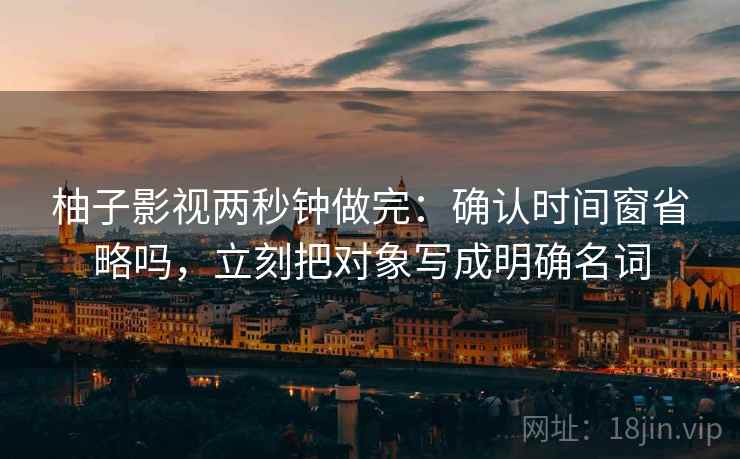 柚子影视两秒钟做完:确认时间窗省略吗,立刻把对象写成明确名词 柚子影视两秒钟做完:确认时间窗省略吗,立刻把对象写成明确名词