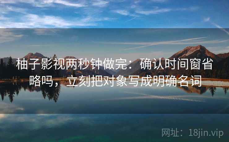 柚子影视两秒钟做完:确认时间窗省略吗,立刻把对象写成明确名词 柚子影视两秒钟做完:确认时间窗省略吗,立刻把对象写成明确名词