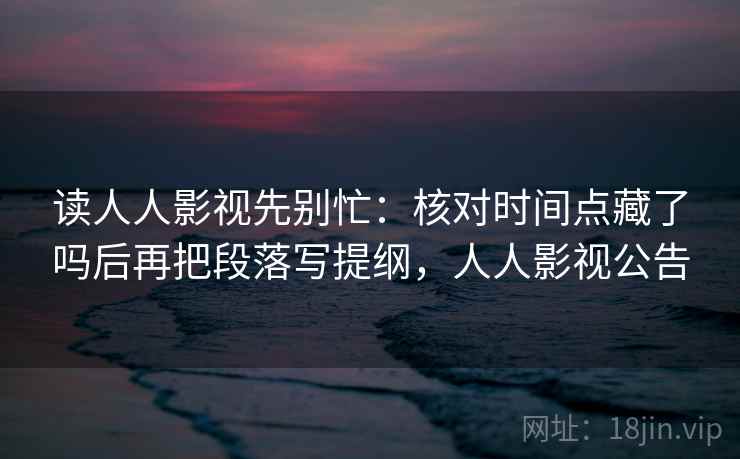 读人人影视先别忙：核对时间点藏了吗后再把段落写提纲，人人影视公告