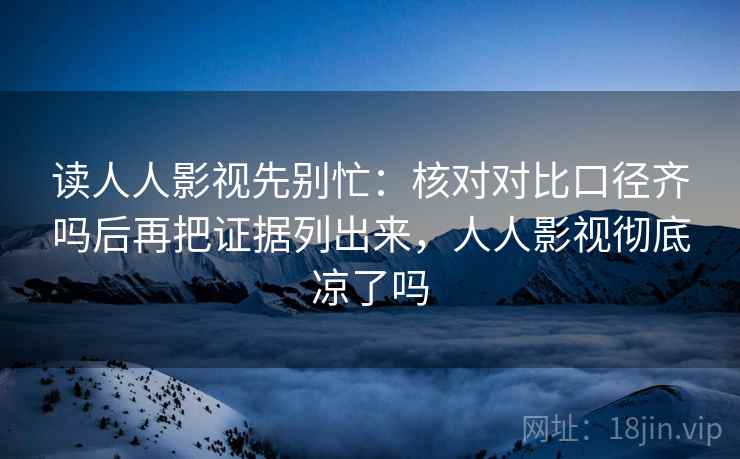 读人人影视先别忙:核对对比口径齐吗后再把证据列出来,人人影视彻底凉了吗 读人人影视先别忙:核对对比口径齐吗后再把证据列出来,人人影视彻底凉了吗