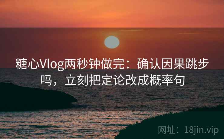 糖心Vlog两秒钟做完：确认因果跳步吗，立刻把定论改成概率句