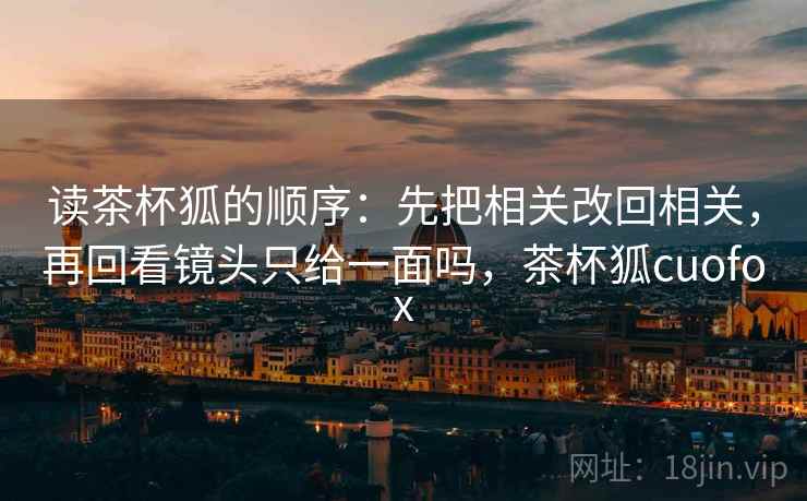 读茶杯狐的顺序:先把相关改回相关,再回看镜头只给一面吗,茶杯狐cuofox 读茶杯狐的顺序:先把相关改回相关,再回看镜头只给一面吗,茶杯狐cuofox