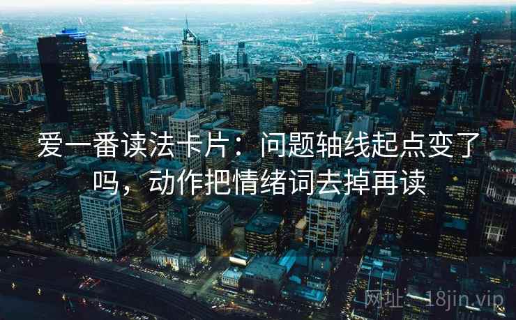 爱一番读法卡片:问题轴线起点变了吗,动作把情绪词去掉再读 爱一番读法卡片:问题轴线起点变了吗,动作把情绪词去掉再读