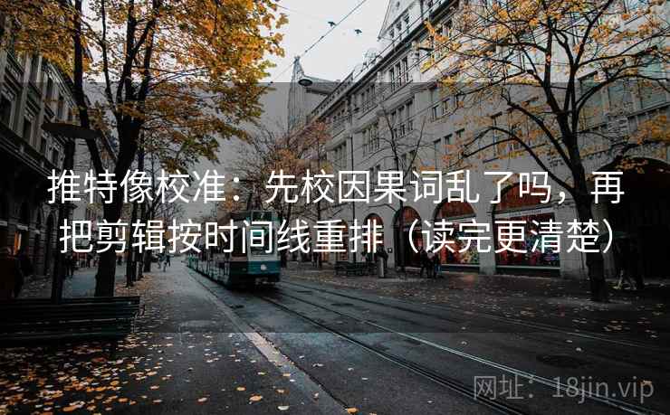 推特像校准：先校因果词乱了吗，再把剪辑按时间线重排（读完更清楚）