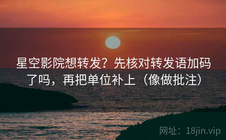 星空影院想转发？先核对转发语加码了吗，再把单位补上（像做批注）