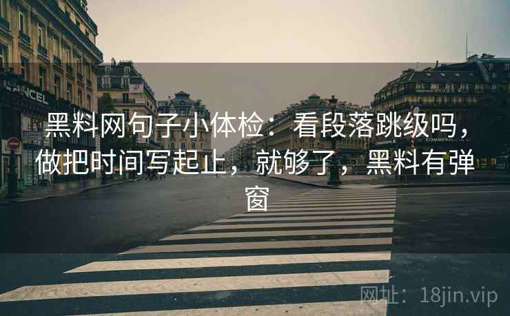 黑料网句子小体检：看段落跳级吗，做把时间写起止，就够了，黑料有弹窗