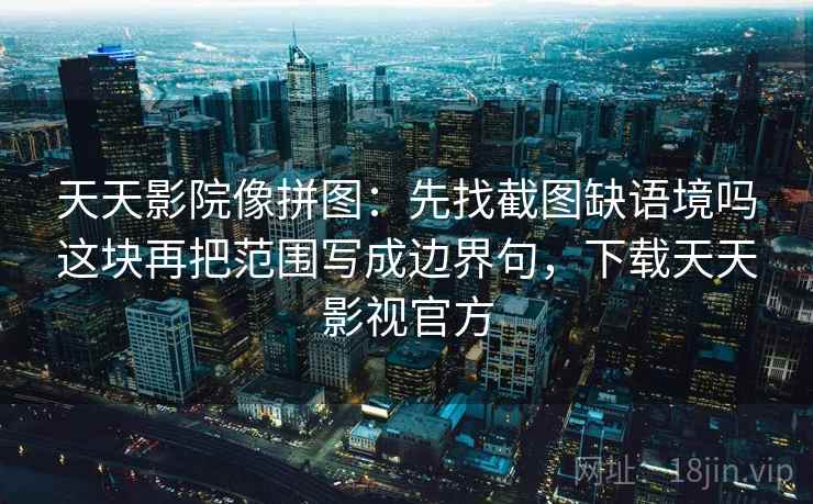 天天影院像拼图：先找截图缺语境吗这块再把范围写成边界句，下载天天影视官方