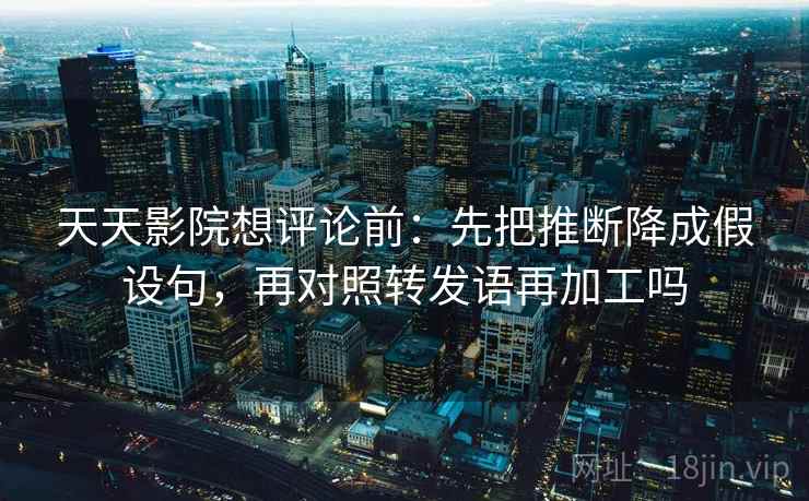 天天影院想评论前：先把推断降成假设句，再对照转发语再加工吗