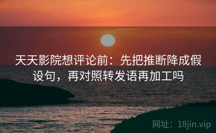 天天影院想评论前：先把推断降成假设句，再对照转发语再加工吗