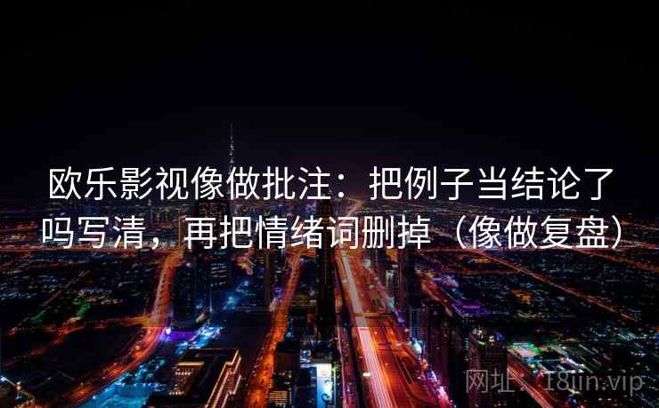 欧乐影视像做批注：把例子当结论了吗写清，再把情绪词删掉（像做复盘）