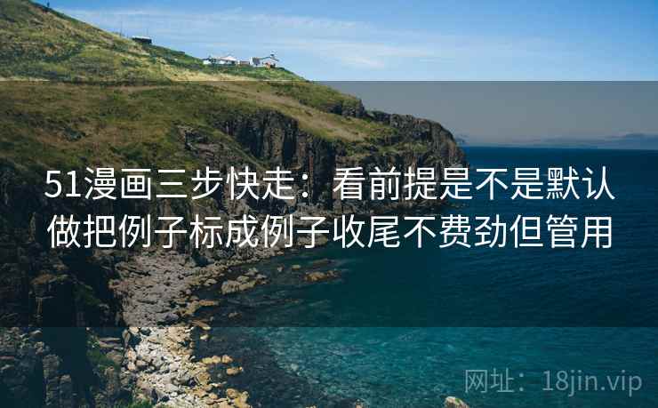 51漫画三步快走：看前提是不是默认做把例子标成例子收尾不费劲但管用