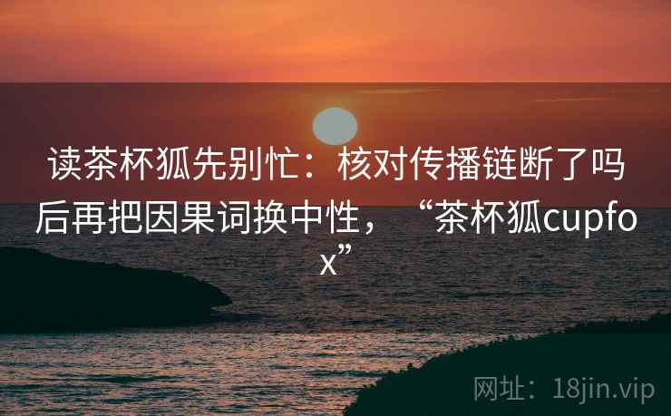 读茶杯狐先别忙：核对传播链断了吗后再把因果词换中性，“茶杯狐cupfox”