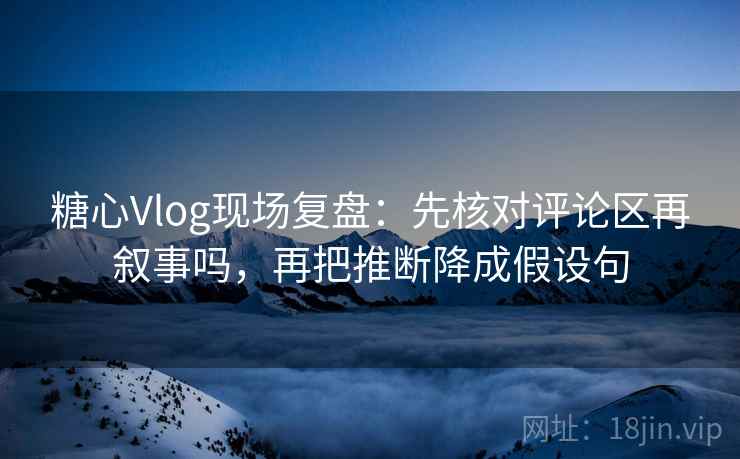 糖心Vlog现场复盘：先核对评论区再叙事吗，再把推断降成假设句