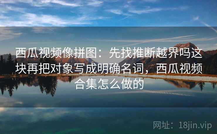 西瓜视频像拼图：先找推断越界吗这块再把对象写成明确名词，西瓜视频合集怎么做的