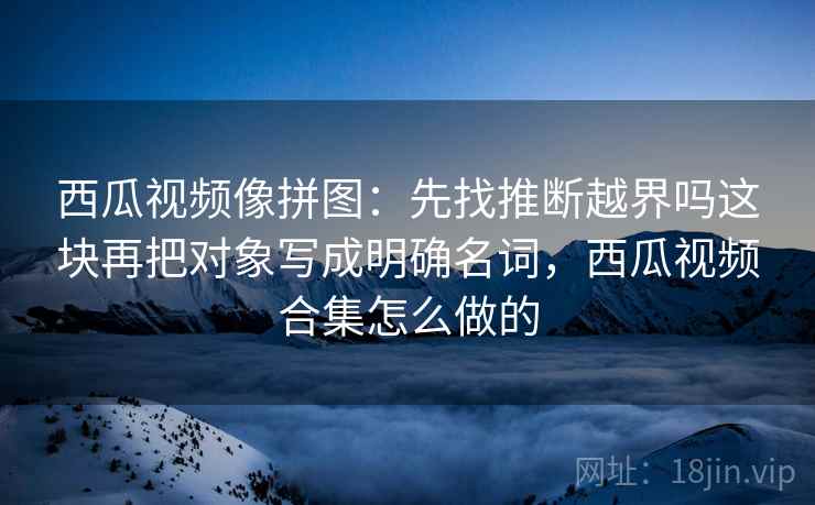 西瓜视频像拼图：先找推断越界吗这块再把对象写成明确名词，西瓜视频合集怎么做的