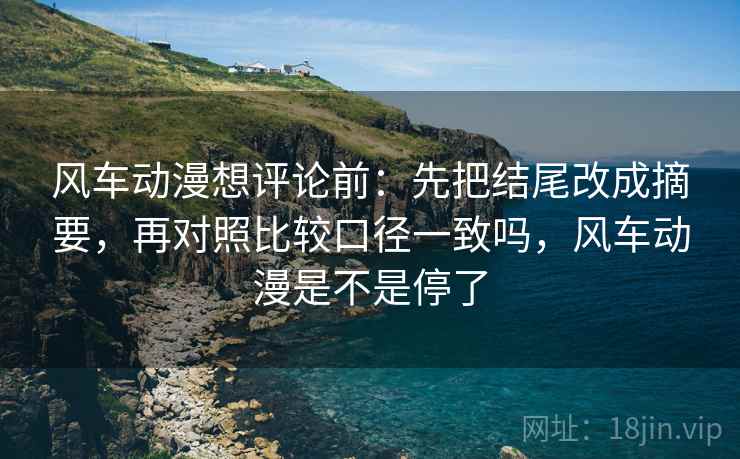 风车动漫想评论前：先把结尾改成摘要，再对照比较口径一致吗，风车动漫是不是停了
