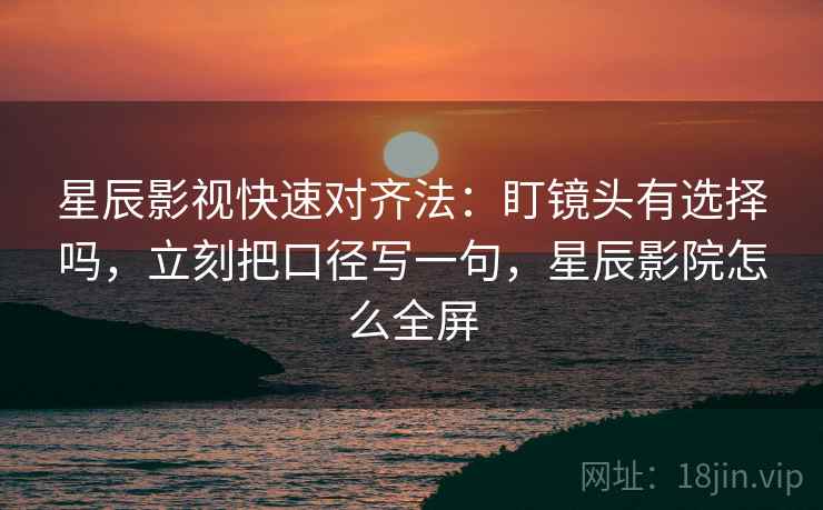 星辰影视快速对齐法：盯镜头有选择吗，立刻把口径写一句，星辰影院怎么全屏