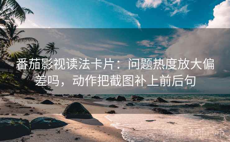 番茄影视读法卡片：问题热度放大偏差吗，动作把截图补上前后句