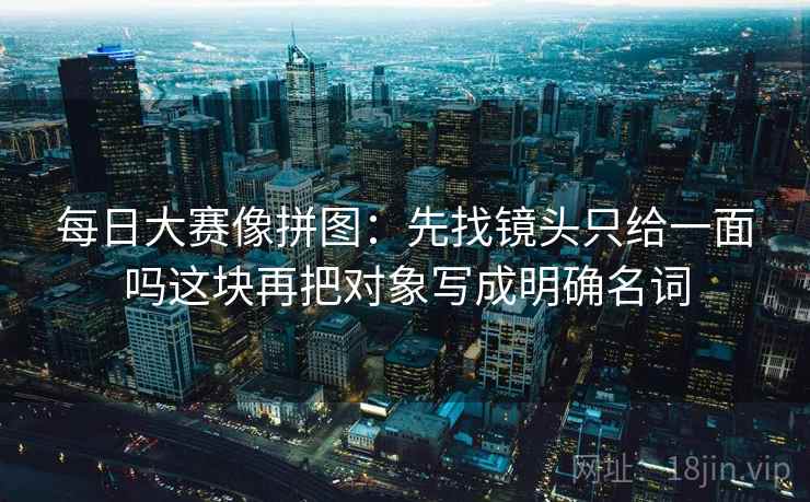 每日大赛像拼图：先找镜头只给一面吗这块再把对象写成明确名词