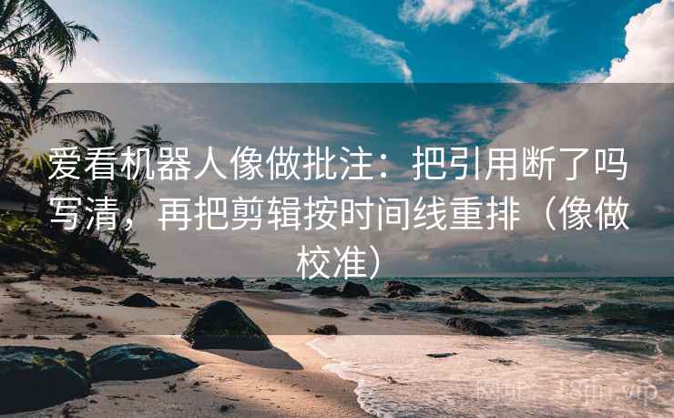 爱看机器人像做批注：把引用断了吗写清，再把剪辑按时间线重排（像做校准）