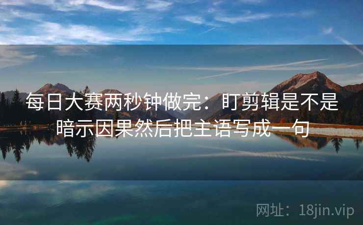 每日大赛两秒钟做完：盯剪辑是不是暗示因果然后把主语写成一句