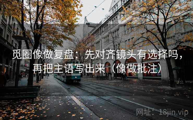 觅圈像做复盘：先对齐镜头有选择吗，再把主语写出来（像做批注）