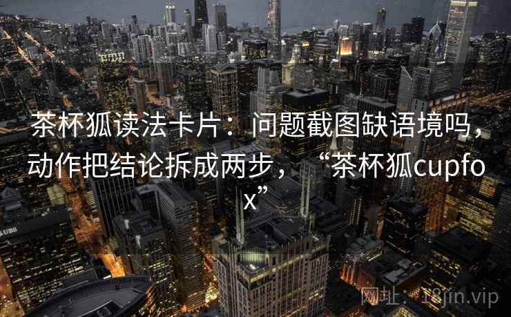 茶杯狐读法卡片：问题截图缺语境吗，动作把结论拆成两步，“茶杯狐cupfox”