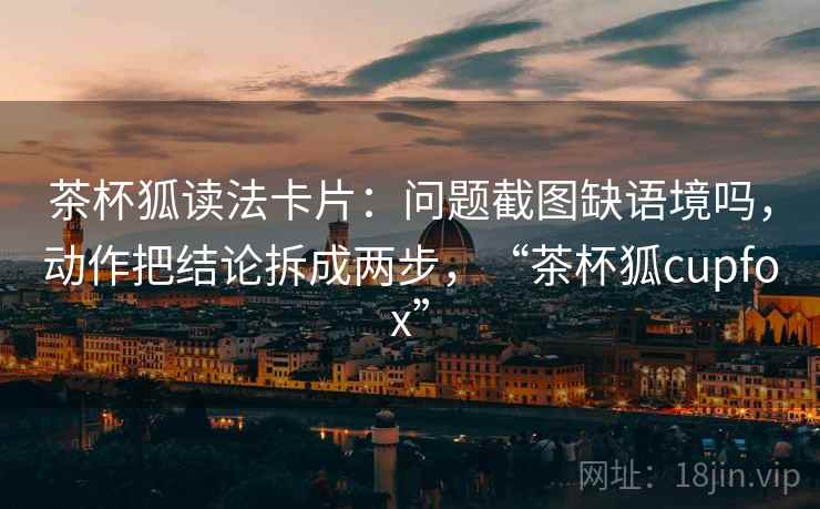 茶杯狐读法卡片：问题截图缺语境吗，动作把结论拆成两步，“茶杯狐cupfox”