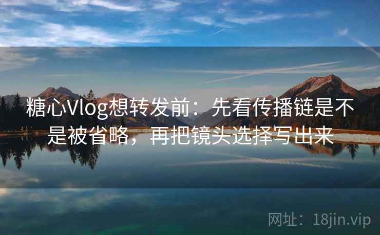 糖心Vlog想转发前：先看传播链是不是被省略，再把镜头选择写出来