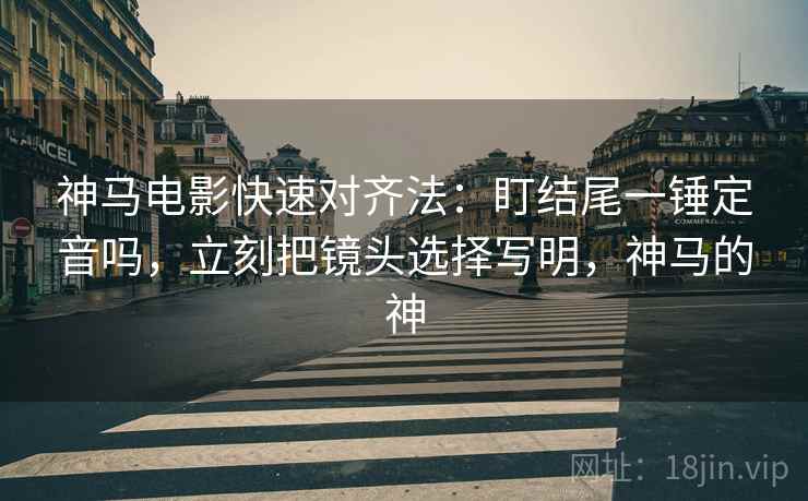 神马电影快速对齐法：盯结尾一锤定音吗，立刻把镜头选择写明，神马的神