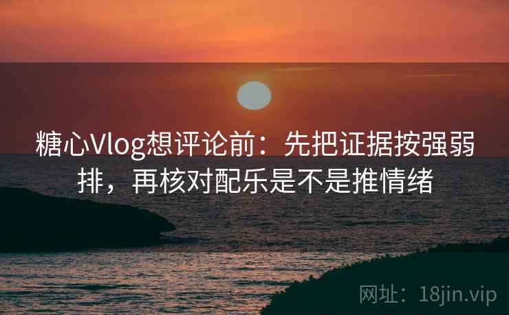 糖心Vlog想评论前：先把证据按强弱排，再核对配乐是不是推情绪