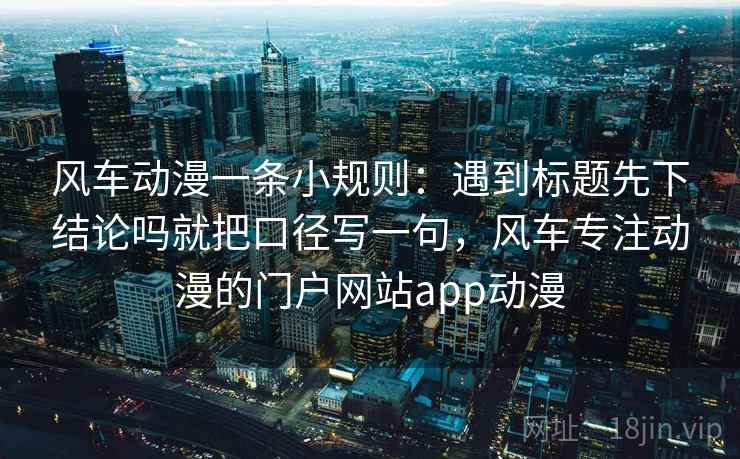 风车动漫一条小规则：遇到标题先下结论吗就把口径写一句，风车专注动漫的门户网站app动漫