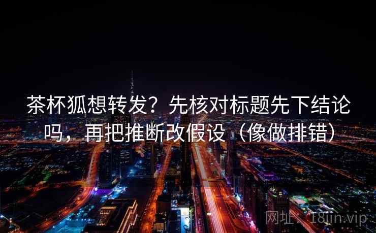 茶杯狐想转发？先核对标题先下结论吗，再把推断改假设（像做排错）