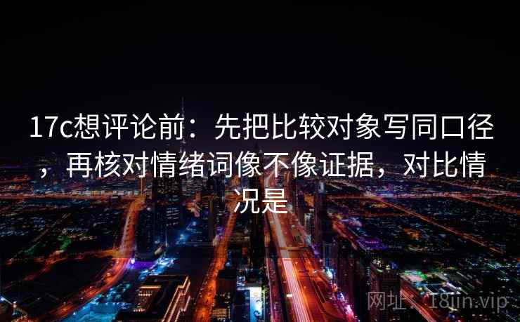 17c想评论前：先把比较对象写同口径，再核对情绪词像不像证据，对比情况是