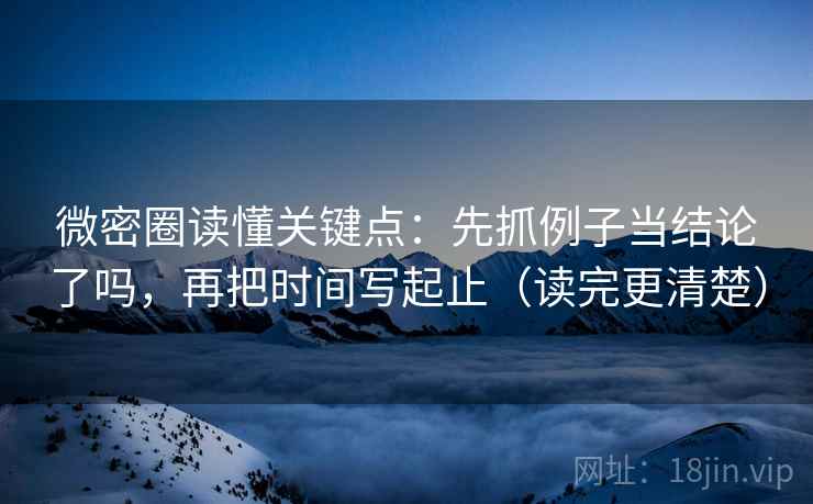 微密圈读懂关键点：先抓例子当结论了吗，再把时间写起止（读完更清楚）