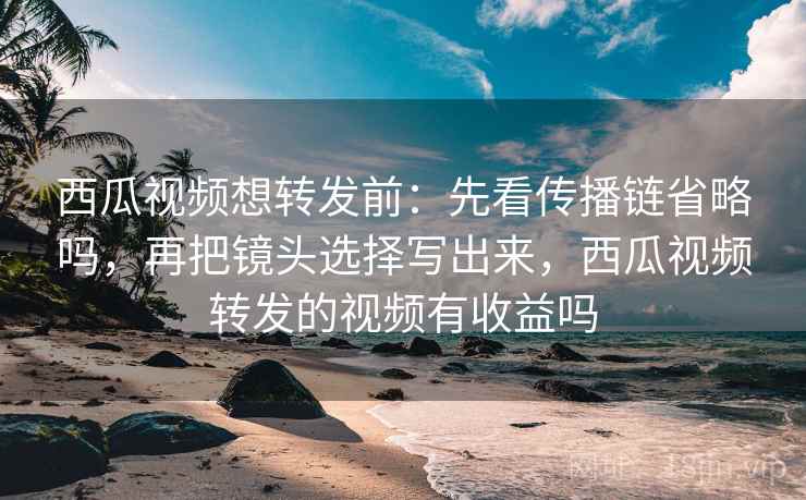 西瓜视频想转发前：先看传播链省略吗，再把镜头选择写出来，西瓜视频转发的视频有收益吗
