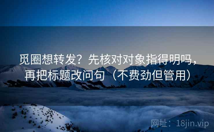 觅圈想转发？先核对对象指得明吗，再把标题改问句（不费劲但管用）