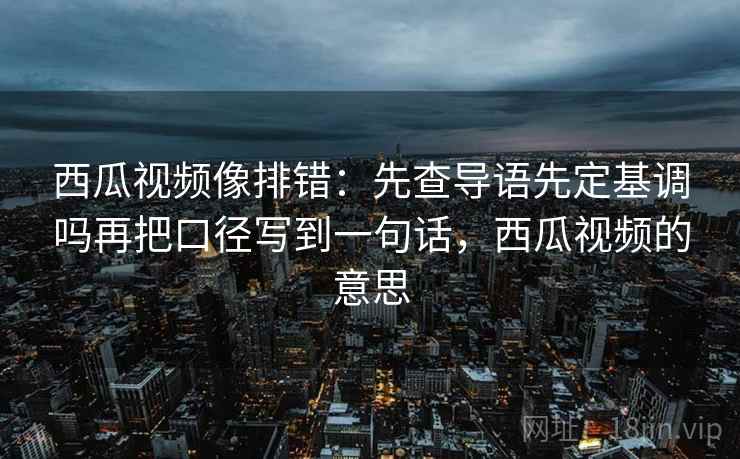 西瓜视频像排错：先查导语先定基调吗再把口径写到一句话，西瓜视频的意思